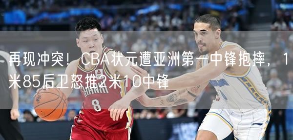 再現(xiàn)沖突！CBA狀元遭亞洲第一中鋒抱摔，1米85后衛(wèi)怒推2米10中鋒