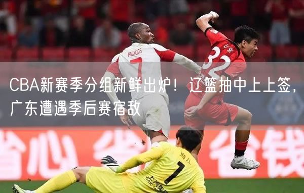 CBA新賽季分組新鮮出爐！遼籃抽中上上簽，廣東遭遇季后賽宿敵