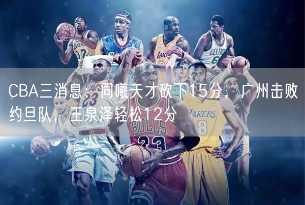 CBA三消息：同曦天才砍下15分，廣州擊敗約旦隊，王泉澤輕松12分